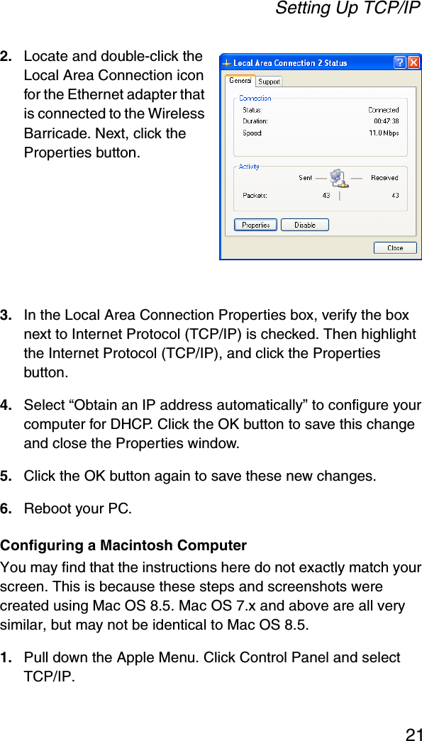 Setting Up TCP/IP212. Locate and double-click the Local Area Connection icon for the Ethernet adapter that is connected to the Wireless Barricade. Next, click the Properties button.3. In the Local Area Connection Properties box, verify the box next to Internet Protocol (TCP/IP) is checked. Then highlight the Internet Protocol (TCP/IP), and click the Properties button.4. Select “Obtain an IP address automatically” to configure your computer for DHCP. Click the OK button to save this change and close the Properties window.5. Click the OK button again to save these new changes.6. Reboot your PC.Configuring a Macintosh ComputerYou may find that the instructions here do not exactly match your screen. This is because these steps and screenshots were created using Mac OS 8.5. Mac OS 7.x and above are all very similar, but may not be identical to Mac OS 8.5.1. Pull down the Apple Menu. Click Control Panel and select TCP/IP.