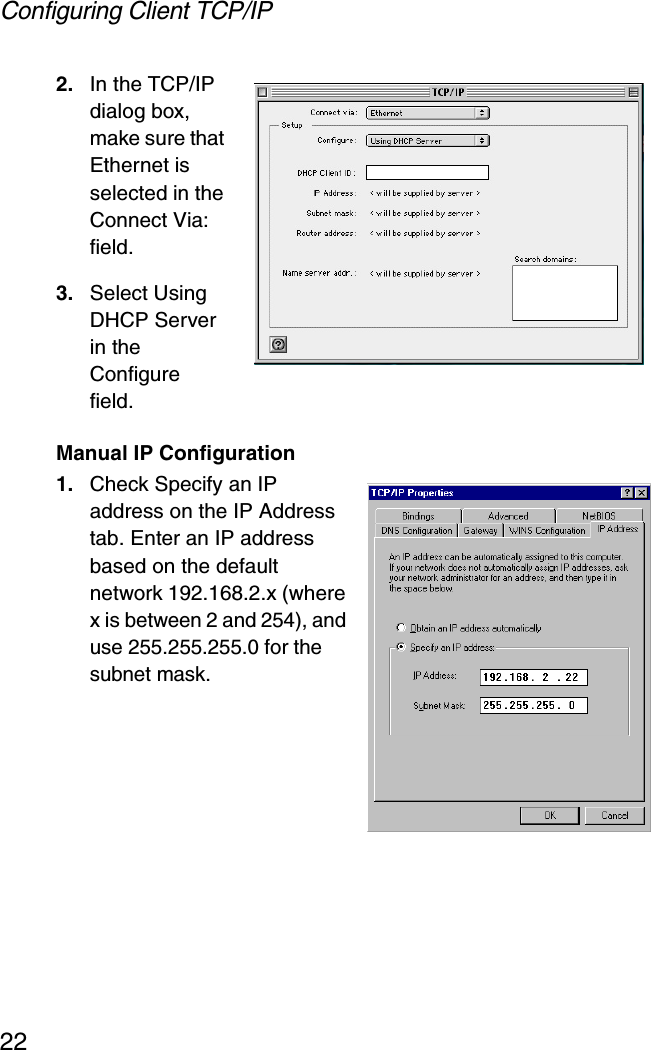 Configuring Client TCP/IP222. In the TCP/IP dialog box, make sure that Ethernet is selected in the Connect Via: field. 3. Select Using DHCP Server in the Configure field.Manual IP Configuration1. Check Specify an IP address on the IP Address tab. Enter an IP address based on the default network 192.168.2.x (where x is between 2 and 254), and use 255.255.255.0 for the subnet mask.