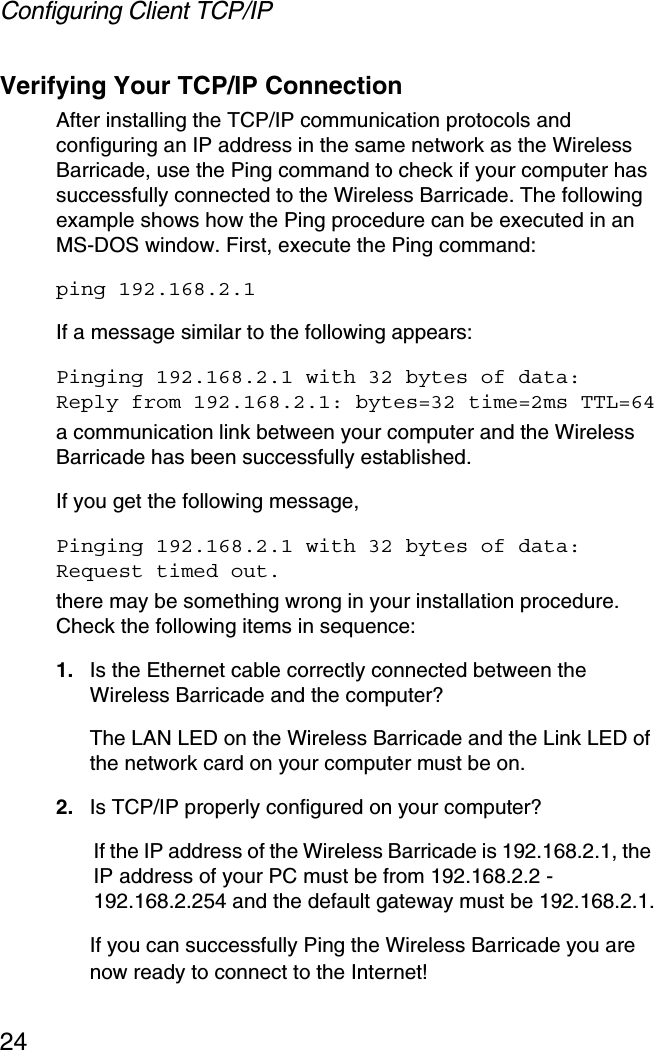Configuring Client TCP/IP24Verifying Your TCP/IP ConnectionAfter installing the TCP/IP communication protocols and configuring an IP address in the same network as the Wireless Barricade, use the Ping command to check if your computer has successfully connected to the Wireless Barricade. The following example shows how the Ping procedure can be executed in an MS-DOS window. First, execute the Ping command:ping 192.168.2.1If a message similar to the following appears:Pinging 192.168.2.1 with 32 bytes of data:Reply from 192.168.2.1: bytes=32 time=2ms TTL=64a communication link between your computer and the Wireless Barricade has been successfully established. If you get the following message,Pinging 192.168.2.1 with 32 bytes of data:Request timed out.there may be something wrong in your installation procedure. Check the following items in sequence:1. Is the Ethernet cable correctly connected between the Wireless Barricade and the computer?The LAN LED on the Wireless Barricade and the Link LED of the network card on your computer must be on.2. Is TCP/IP properly configured on your computer?If the IP address of the Wireless Barricade is 192.168.2.1, the IP address of your PC must be from 192.168.2.2 - 192.168.2.254 and the default gateway must be 192.168.2.1.If you can successfully Ping the Wireless Barricade you are now ready to connect to the Internet!