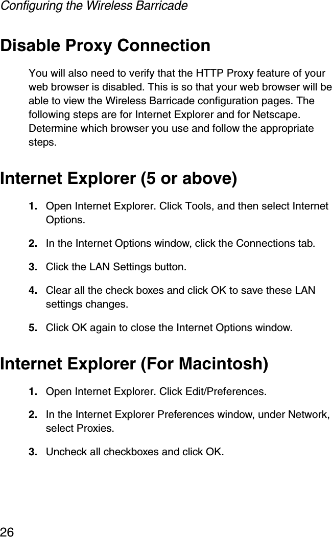 Configuring the Wireless Barricade26Disable Proxy ConnectionYou will also need to verify that the HTTP Proxy feature of your web browser is disabled. This is so that your web browser will be able to view the Wireless Barricade configuration pages. The following steps are for Internet Explorer and for Netscape. Determine which browser you use and follow the appropriate steps.Internet Explorer (5 or above)1. Open Internet Explorer. Click Tools, and then select Internet Options.2. In the Internet Options window, click the Connections tab.3. Click the LAN Settings button.4. Clear all the check boxes and click OK to save these LAN settings changes.5. Click OK again to close the Internet Options window.Internet Explorer (For Macintosh)1. Open Internet Explorer. Click Edit/Preferences.2. In the Internet Explorer Preferences window, under Network, select Proxies.3. Uncheck all checkboxes and click OK.