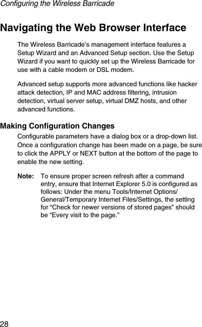 Configuring the Wireless Barricade28Navigating the Web Browser InterfaceThe Wireless Barricade’s management interface features a Setup Wizard and an Advanced Setup section. Use the Setup Wizard if you want to quickly set up the Wireless Barricade for use with a cable modem or DSL modem.Advanced setup supports more advanced functions like hacker attack detection, IP and MAC address filtering, intrusion detection, virtual server setup, virtual DMZ hosts, and other advanced functions.Making Configuration ChangesConfigurable parameters have a dialog box or a drop-down list. Once a configuration change has been made on a page, be sure to click the APPLY or NEXT button at the bottom of the page to enable the new setting.Note: To ensure proper screen refresh after a command entry, ensure that Internet Explorer 5.0 is configured as follows: Under the menu Tools/Internet Options/General/Temporary Internet Files/Settings, the setting for “Check for newer versions of stored pages” should be “Every visit to the page.”