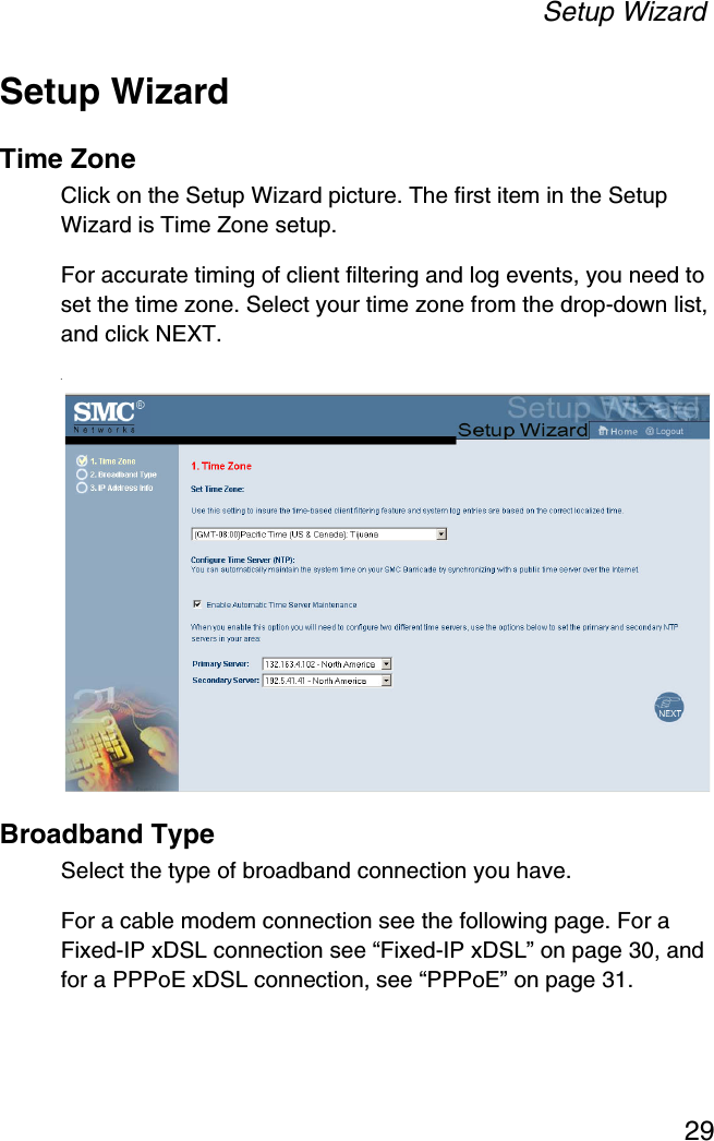 Setup Wizard29Setup WizardTime ZoneClick on the Setup Wizard picture. The first item in the Setup Wizard is Time Zone setup.For accurate timing of client filtering and log events, you need to set the time zone. Select your time zone from the drop-down list, and click NEXT..Broadband TypeSelect the type of broadband connection you have.For a cable modem connection see the following page. For a Fixed-IP xDSL connection see “Fixed-IP xDSL” on page 30, and for a PPPoE xDSL connection, see “PPPoE” on page 31.