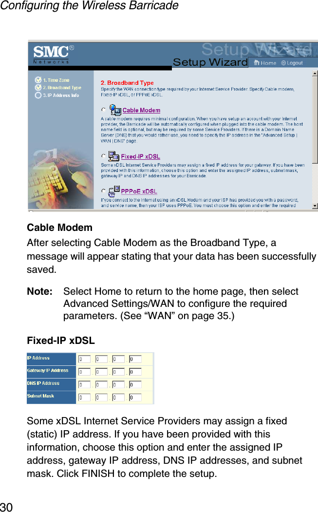 Configuring the Wireless Barricade30Cable ModemAfter selecting Cable Modem as the Broadband Type, a message will appear stating that your data has been successfully saved.Note: Select Home to return to the home page, then select Advanced Settings/WAN to configure the required parameters. (See “WAN” on page 35.)Fixed-IP xDSLSome xDSL Internet Service Providers may assign a fixed (static) IP address. If you have been provided with this information, choose this option and enter the assigned IP address, gateway IP address, DNS IP addresses, and subnet mask. Click FINISH to complete the setup.