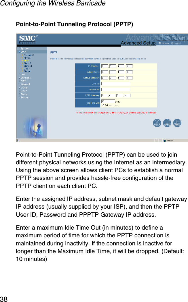 Configuring the Wireless Barricade38Point-to-Point Tunneling Protocol (PPTP)Point-to-Point Tunneling Protocol (PPTP) can be used to join different physical networks using the Internet as an intermediary. Using the above screen allows client PCs to establish a normal PPTP session and provides hassle-free configuration of the PPTP client on each client PC.Enter the assigned IP address, subnet mask and default gateway IP address (usually supplied by your ISP), and then the PPTP User ID, Password and PPPTP Gateway IP address. Enter a maximum Idle Time Out (in minutes) to define a maximum period of time for which the PPTP connection is maintained during inactivity. If the connection is inactive for longer than the Maximum Idle Time, it will be dropped. (Default: 10 minutes)
