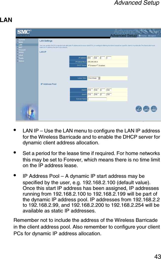 Advanced Setup43LAN•LAN IP – Use the LAN menu to configure the LAN IP address for the Wireless Barricade and to enable the DHCP server for dynamic client address allocation. •Set a period for the lease time if required. For home networks this may be set to Forever, which means there is no time limit on the IP address lease.•IP Address Pool – A dynamic IP start address may be specified by the user, e.g. 192.168.2.100 (default value). Once this start IP address has been assigned, IP addresses running from 192.168.2.100 to 192.168.2.199 will be part of the dynamic IP address pool. IP addresses from 192.168.2.2 to 192.168.2.99, and 192.168.2.200 to 192.168.2.254 will be available as static IP addresses.Remember not to include the address of the Wireless Barricade in the client address pool. Also remember to configure your client PCs for dynamic IP address allocation.