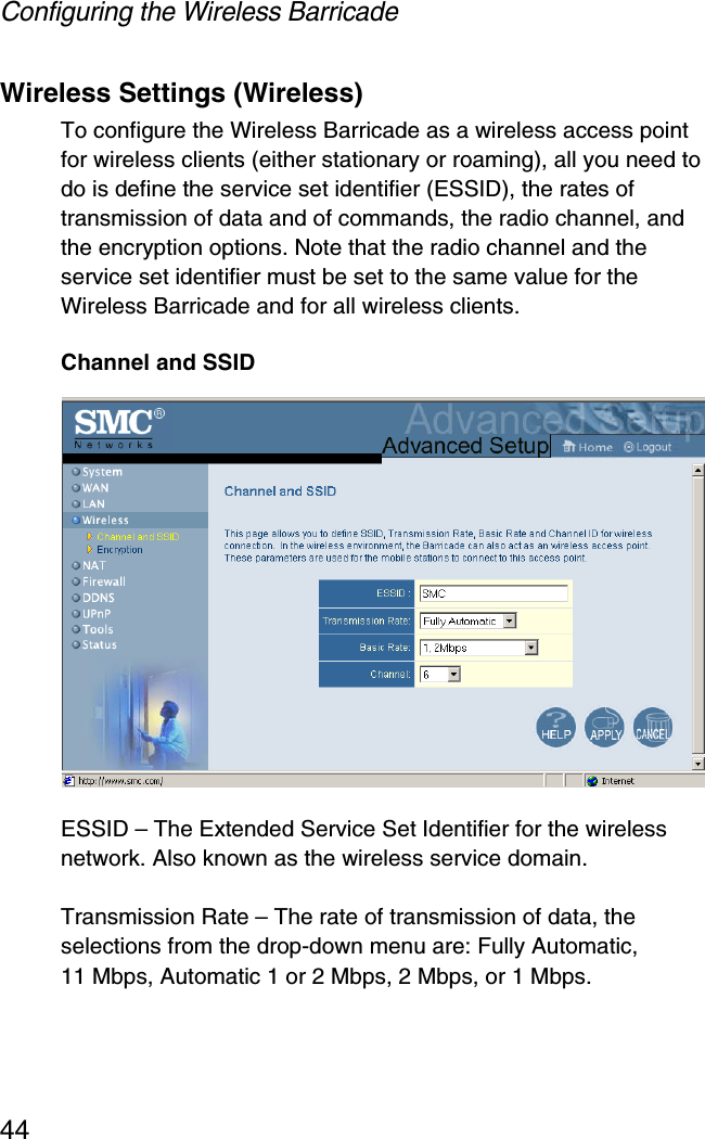 Configuring the Wireless Barricade44Wireless Settings (Wireless)To configure the Wireless Barricade as a wireless access point for wireless clients (either stationary or roaming), all you need to do is define the service set identifier (ESSID), the rates of transmission of data and of commands, the radio channel, and the encryption options. Note that the radio channel and the service set identifier must be set to the same value for the Wireless Barricade and for all wireless clients.Channel and SSIDESSID – The Extended Service Set Identifier for the wireless network. Also known as the wireless service domain.Transmission Rate – The rate of transmission of data, the selections from the drop-down menu are: Fully Automatic, 11 Mbps, Automatic 1 or 2 Mbps, 2 Mbps, or 1 Mbps. 