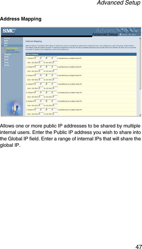 Advanced Setup47Address MappingAllows one or more public IP addresses to be shared by multiple internal users. Enter the Public IP address you wish to share into the Global IP field. Enter a range of internal IPs that will share the global IP.