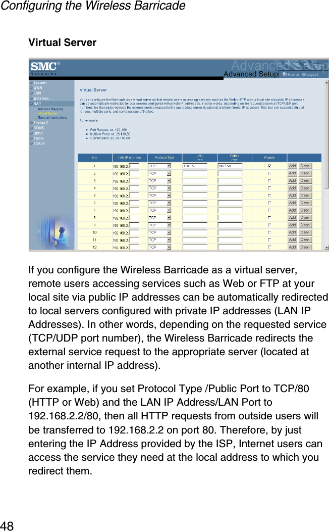 Configuring the Wireless Barricade48Virtual ServerIf you configure the Wireless Barricade as a virtual server, remote users accessing services such as Web or FTP at your local site via public IP addresses can be automatically redirected to local servers configured with private IP addresses (LAN IP Addresses). In other words, depending on the requested service (TCP/UDP port number), the Wireless Barricade redirects the external service request to the appropriate server (located at another internal IP address).For example, if you set Protocol Type /Public Port to TCP/80 (HTTP or Web) and the LAN IP Address/LAN Port to 192.168.2.2/80, then all HTTP requests from outside users will be transferred to 192.168.2.2 on port 80. Therefore, by just entering the IP Address provided by the ISP, Internet users can access the service they need at the local address to which you redirect them.