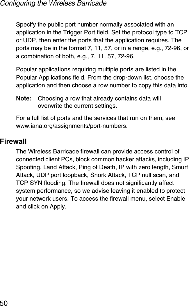 Configuring the Wireless Barricade50Specify the public port number normally associated with an application in the Trigger Port field. Set the protocol type to TCP or UDP, then enter the ports that the application requires. The ports may be in the format 7, 11, 57, or in a range, e.g., 72-96, or a combination of both, e.g., 7, 11, 57, 72-96.Popular applications requiring multiple ports are listed in the Popular Applications field. From the drop-down list, choose the application and then choose a row number to copy this data into.Note: Choosing a row that already contains data will overwrite the current settings.For a full list of ports and the services that run on them, see www.iana.org/assignments/port-numbers.FirewallThe Wireless Barricade firewall can provide access control of connected client PCs, block common hacker attacks, including IP Spoofing, Land Attack, Ping of Death, IP with zero length, Smurf Attack, UDP port loopback, Snork Attack, TCP null scan, and TCP SYN flooding. The firewall does not significantly affect system performance, so we advise leaving it enabled to protect your network users. To access the firewall menu, select Enable and click on Apply.