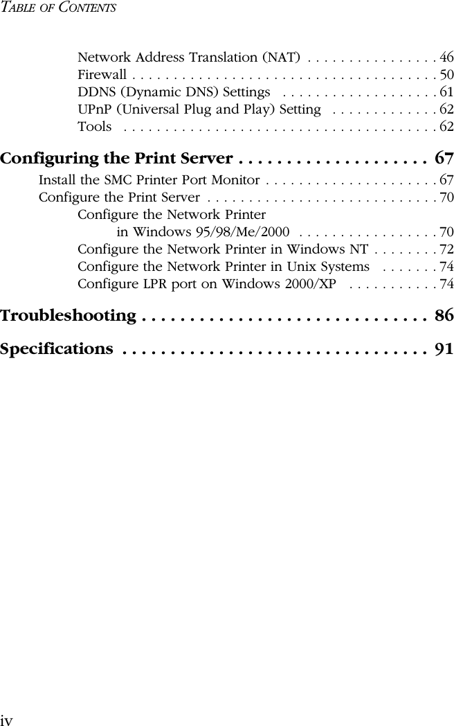 TABLE OF CONTENTSivNetwork Address Translation (NAT)  . . . . . . . . . . . . . . . . 46Firewall . . . . . . . . . . . . . . . . . . . . . . . . . . . . . . . . . . . . . 50DDNS (Dynamic DNS) Settings   . . . . . . . . . . . . . . . . . . . 61UPnP (Universal Plug and Play) Setting   . . . . . . . . . . . . . 62Tools   . . . . . . . . . . . . . . . . . . . . . . . . . . . . . . . . . . . . . . 62Configuring the Print Server . . . . . . . . . . . . . . . . . . . .  67Install the SMC Printer Port Monitor . . . . . . . . . . . . . . . . . . . . . 67Configure the Print Server  . . . . . . . . . . . . . . . . . . . . . . . . . . . . 70Configure the Network Printerin Windows 95/98/Me/2000  . . . . . . . . . . . . . . . . . 70Configure the Network Printer in Windows NT . . . . . . . . 72Configure the Network Printer in Unix Systems   . . . . . . . 74Configure LPR port on Windows 2000/XP   . . . . . . . . . . . 74Troubleshooting . . . . . . . . . . . . . . . . . . . . . . . . . . . . . .  86Specifications  . . . . . . . . . . . . . . . . . . . . . . . . . . . . . . . .  91