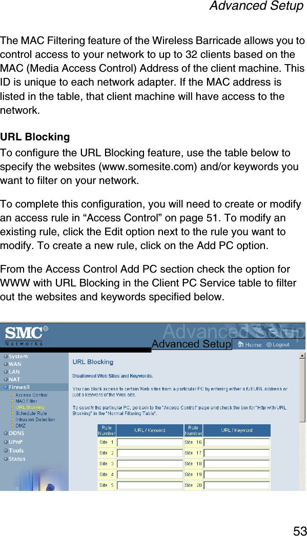 Advanced Setup53The MAC Filtering feature of the Wireless Barricade allows you to control access to your network to up to 32 clients based on the MAC (Media Access Control) Address of the client machine. This ID is unique to each network adapter. If the MAC address is listed in the table, that client machine will have access to the network.URL BlockingTo configure the URL Blocking feature, use the table below to specify the websites (www.somesite.com) and/or keywords you want to filter on your network. To complete this configuration, you will need to create or modify an access rule in “Access Control” on page 51. To modify an existing rule, click the Edit option next to the rule you want to modify. To create a new rule, click on the Add PC option.From the Access Control Add PC section check the option for WWW with URL Blocking in the Client PC Service table to filter out the websites and keywords specified below.