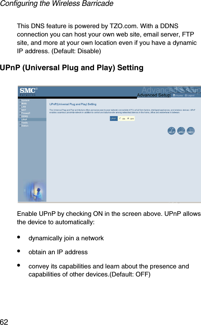 Configuring the Wireless Barricade62This DNS feature is powered by TZO.com. With a DDNS connection you can host your own web site, email server, FTP site, and more at your own location even if you have a dynamic IP address. (Default: Disable)UPnP (Universal Plug and Play) SettingEnable UPnP by checking ON in the screen above. UPnP allows the device to automatically:•dynamically join a network•obtain an IP address•convey its capabilities and learn about the presence and capabilities of other devices.(Default: OFF)