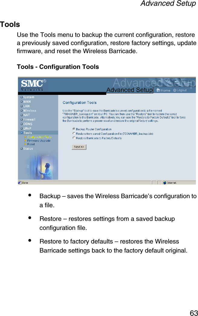 Advanced Setup63ToolsUse the Tools menu to backup the current configuration, restore a previously saved configuration, restore factory settings, update firmware, and reset the Wireless Barricade.Tools - Configuration Tools•Backup – saves the Wireless Barricade’s configuration to a file.•Restore – restores settings from a saved backup configuration file.•Restore to factory defaults – restores the Wireless Barricade settings back to the factory default original.