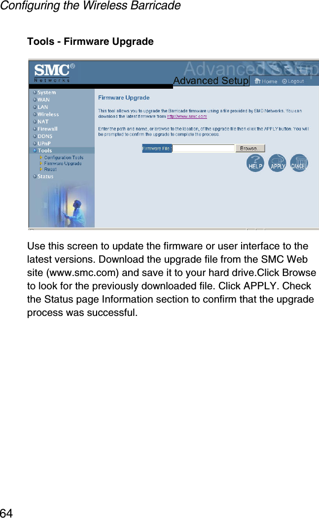 Configuring the Wireless Barricade64Tools - Firmware UpgradeUse this screen to update the firmware or user interface to the latest versions. Download the upgrade file from the SMC Web site (www.smc.com) and save it to your hard drive.Click Browse to look for the previously downloaded file. Click APPLY. Check the Status page Information section to confirm that the upgrade process was successful.