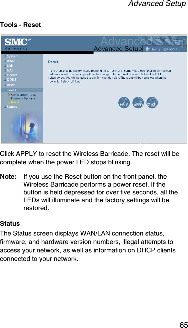 Advanced Setup65Tools - ResetClick APPLY to reset the Wireless Barricade. The reset will be complete when the power LED stops blinking. Note: If you use the Reset button on the front panel, the Wireless Barricade performs a power reset. If the button is held depressed for over five seconds, all the LEDs will illuminate and the factory settings will be restored.StatusThe Status screen displays WAN/LAN connection status, firmware, and hardware version numbers, illegal attempts to access your network, as well as information on DHCP clients connected to your network.