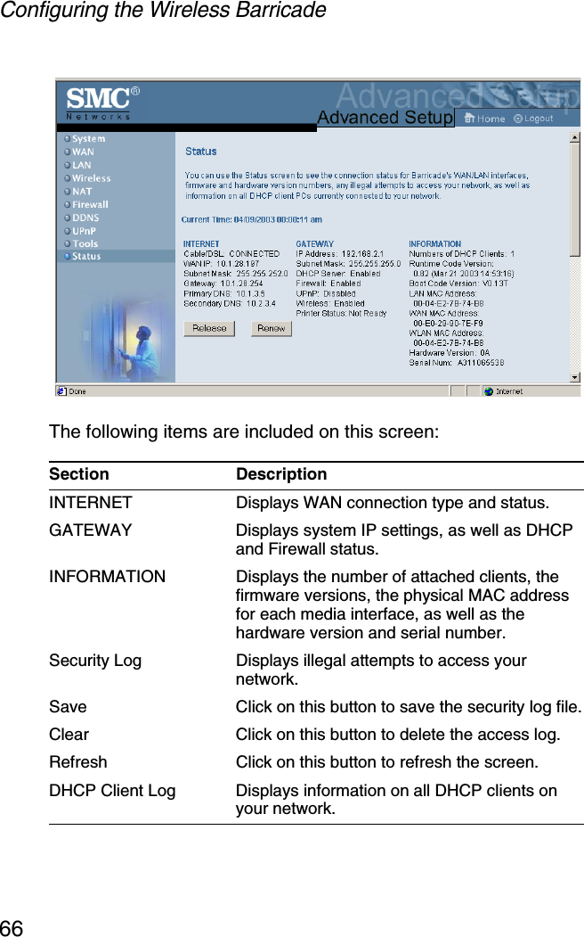 Configuring the Wireless Barricade66The following items are included on this screen:Section DescriptionINTERNET Displays WAN connection type and status.GATEWAY Displays system IP settings, as well as DHCP and Firewall status.INFORMATION Displays the number of attached clients, the firmware versions, the physical MAC address for each media interface, as well as the hardware version and serial number.Security Log Displays illegal attempts to access your network.Save Click on this button to save the security log file.Clear Click on this button to delete the access log.Refresh Click on this button to refresh the screen.DHCP Client Log  Displays information on all DHCP clients on your network.