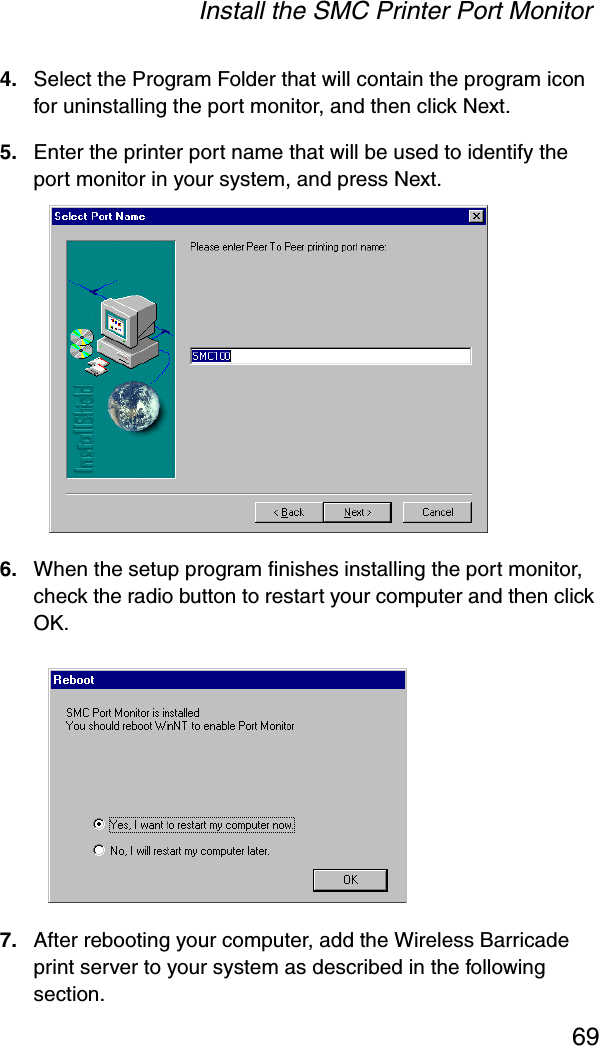 Install the SMC Printer Port Monitor694. Select the Program Folder that will contain the program icon for uninstalling the port monitor, and then click Next.5. Enter the printer port name that will be used to identify the port monitor in your system, and press Next.6. When the setup program finishes installing the port monitor, check the radio button to restart your computer and then click OK.7. After rebooting your computer, add the Wireless Barricade print server to your system as described in the following section.