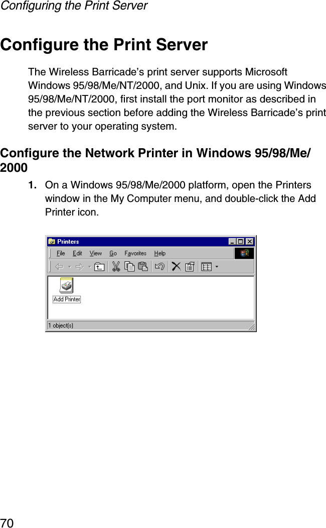 Configuring the Print Server70Configure the Print ServerThe Wireless Barricade’s print server supports Microsoft Windows 95/98/Me/NT/2000, and Unix. If you are using Windows 95/98/Me/NT/2000, first install the port monitor as described in the previous section before adding the Wireless Barricade’s print server to your operating system.Configure the Network Printer in Windows 95/98/Me/20001. On a Windows 95/98/Me/2000 platform, open the Printers window in the My Computer menu, and double-click the Add Printer icon.