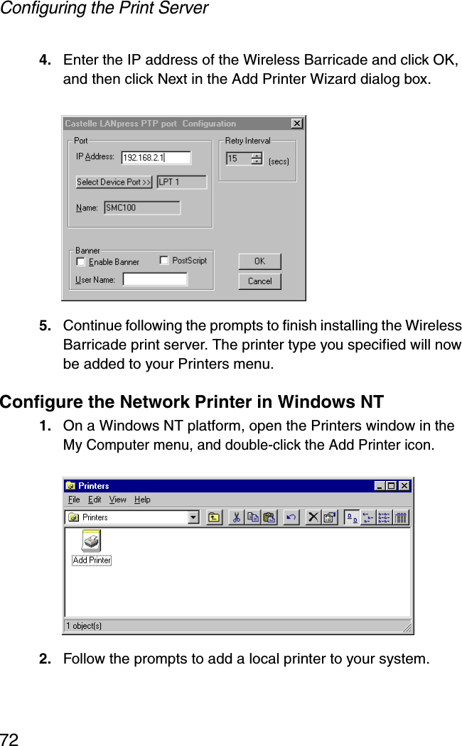 Configuring the Print Server724. Enter the IP address of the Wireless Barricade and click OK, and then click Next in the Add Printer Wizard dialog box.5. Continue following the prompts to finish installing the Wireless Barricade print server. The printer type you specified will now be added to your Printers menu.Configure the Network Printer in Windows NT1. On a Windows NT platform, open the Printers window in the My Computer menu, and double-click the Add Printer icon.2. Follow the prompts to add a local printer to your system.