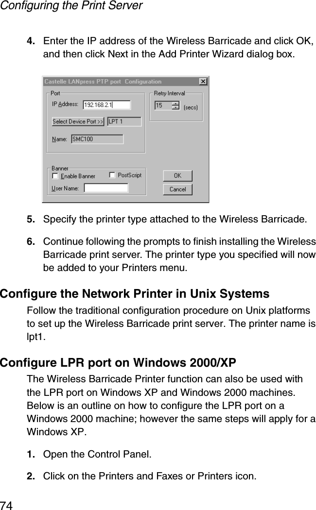 Configuring the Print Server744. Enter the IP address of the Wireless Barricade and click OK, and then click Next in the Add Printer Wizard dialog box.5. Specify the printer type attached to the Wireless Barricade.6. Continue following the prompts to finish installing the Wireless Barricade print server. The printer type you specified will now be added to your Printers menu.Configure the Network Printer in Unix SystemsFollow the traditional configuration procedure on Unix platforms to set up the Wireless Barricade print server. The printer name is lpt1.Configure LPR port on Windows 2000/XP The Wireless Barricade Printer function can also be used with the LPR port on Windows XP and Windows 2000 machines. Below is an outline on how to configure the LPR port on a Windows 2000 machine; however the same steps will apply for a Windows XP. 1. Open the Control Panel. 2. Click on the Printers and Faxes or Printers icon. 