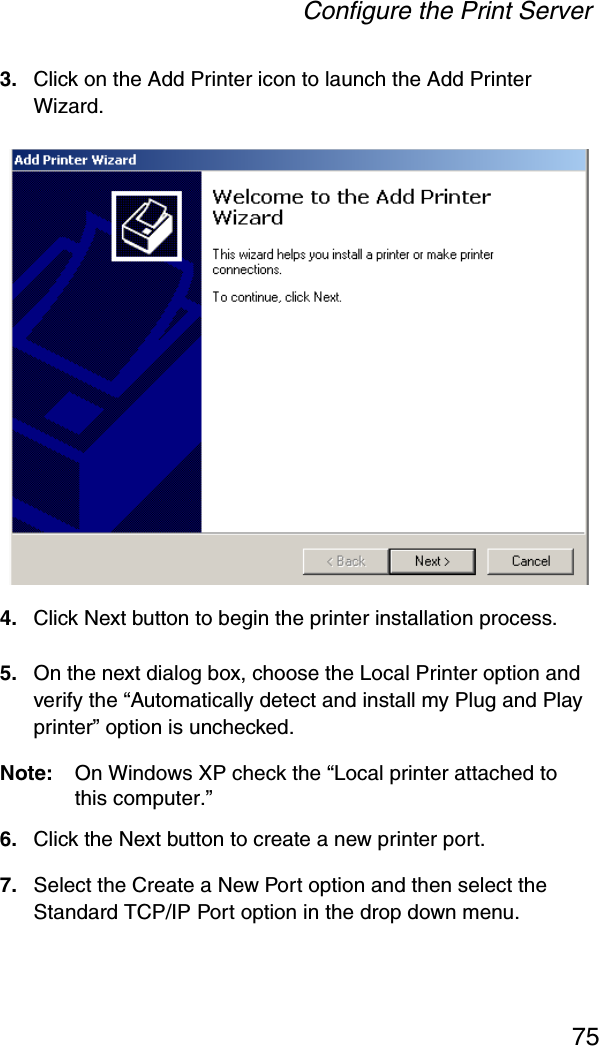 Configure the Print Server753. Click on the Add Printer icon to launch the Add Printer Wizard.4. Click Next button to begin the printer installation process.5. On the next dialog box, choose the Local Printer option and verify the “Automatically detect and install my Plug and Play printer” option is unchecked.Note: On Windows XP check the “Local printer attached to this computer.”6. Click the Next button to create a new printer port.7. Select the Create a New Port option and then select the Standard TCP/IP Port option in the drop down menu.