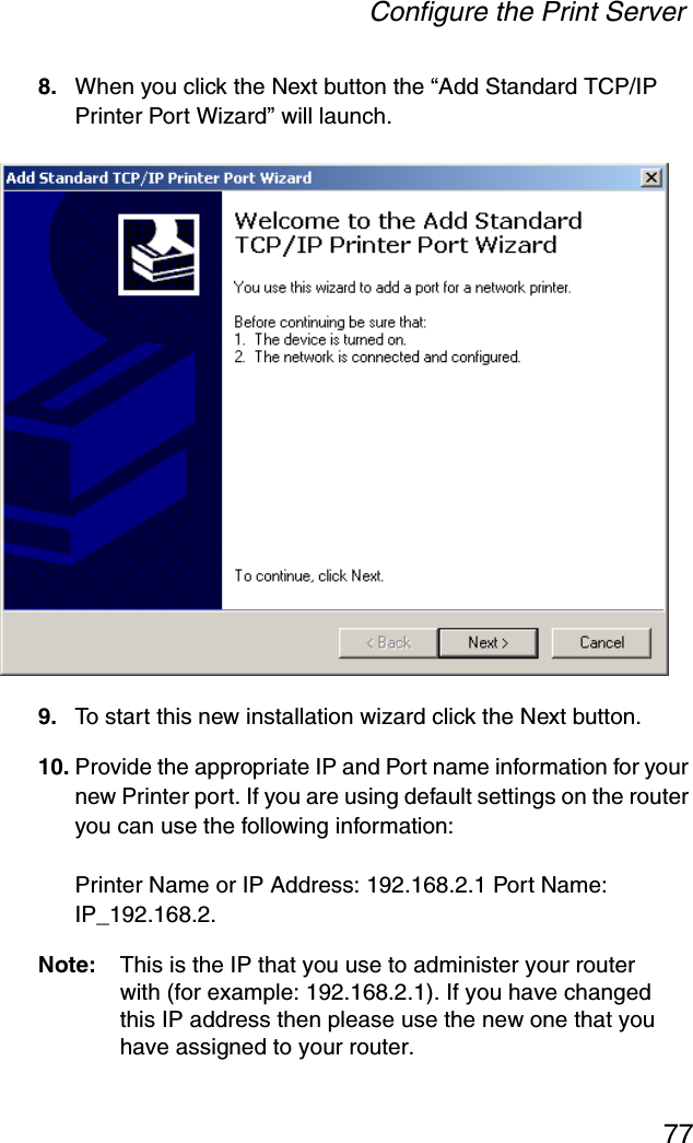 Configure the Print Server778. When you click the Next button the “Add Standard TCP/IP Printer Port Wizard” will launch.9. To start this new installation wizard click the Next button.10. Provide the appropriate IP and Port name information for your new Printer port. If you are using default settings on the router you can use the following information: Printer Name or IP Address: 192.168.2.1 Port Name: IP_192.168.2.Note: This is the IP that you use to administer your router with (for example: 192.168.2.1). If you have changed this IP address then please use the new one that you have assigned to your router.