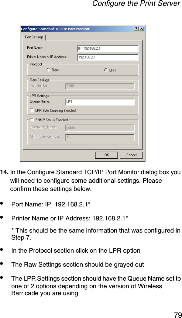 Configure the Print Server7914. In the Configure Standard TCP/IP Port Monitor dialog box you will need to configure some additional settings. Please confirm these settings below: •Port Name: IP_192.168.2.1* •Printer Name or IP Address: 192.168.2.1* * This should be the same information that was configured in Step 7.•In the Protocol section click on the LPR option •The Raw Settings section should be grayed out •The LPR Settings section should have the Queue Name set to one of 2 options depending on the version of Wireless Barricade you are using. 