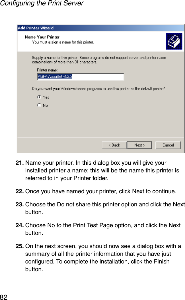 Configuring the Print Server8221. Name your printer. In this dialog box you will give your installed printer a name; this will be the name this printer is referred to in your Printer folder. 22. Once you have named your printer, click Next to continue. 23. Choose the Do not share this printer option and click the Next button. 24. Choose No to the Print Test Page option, and click the Next button. 25. On the next screen, you should now see a dialog box with a summary of all the printer information that you have just configured. To complete the installation, click the Finish button. 