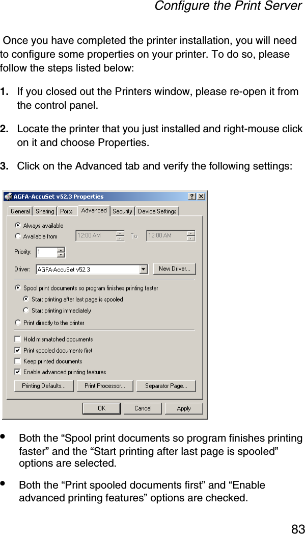 Configure the Print Server83 Once you have completed the printer installation, you will need to configure some properties on your printer. To do so, please follow the steps listed below: 1. If you closed out the Printers window, please re-open it from the control panel. 2. Locate the printer that you just installed and right-mouse click on it and choose Properties.3. Click on the Advanced tab and verify the following settings: •Both the “Spool print documents so program finishes printing faster” and the “Start printing after last page is spooled” options are selected. •Both the “Print spooled documents first” and “Enable advanced printing features” options are checked. 