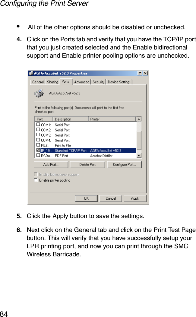 Configuring the Print Server84•All of the other options should be disabled or unchecked.4. Click on the Ports tab and verify that you have the TCP/IP port that you just created selected and the Enable bidirectional support and Enable printer pooling options are unchecked.5. Click the Apply button to save the settings.6. Next click on the General tab and click on the Print Test Page button. This will verify that you have successfully setup your LPR printing port, and now you can print through the SMC Wireless Barricade.