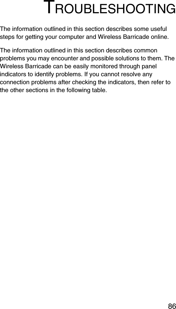 86TROUBLESHOOTINGThe information outlined in this section describes some useful steps for getting your computer and Wireless Barricade online. The information outlined in this section describes common problems you may encounter and possible solutions to them. The Wireless Barricade can be easily monitored through panel indicators to identify problems. If you cannot resolve any connection problems after checking the indicators, then refer to the other sections in the following table.