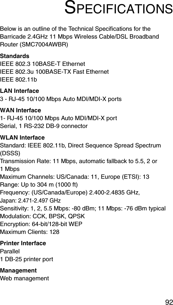 92SPECIFICATIONSBelow is an outline of the Technical Specifications for the Barricade 2.4GHz 11 Mbps Wireless Cable/DSL Broadband Router (SMC7004AWBR)StandardsIEEE 802.3 10BASE-T Ethernet IEEE 802.3u 100BASE-TX Fast EthernetIEEE 802.11bLAN Interface3 - RJ-45 10/100 Mbps Auto MDI/MDI-X portsWAN Interface1- RJ-45 10/100 Mbps Auto MDI/MDI-X portSerial, 1 RS-232 DB-9 connectorWLAN InterfaceStandard: IEEE 802.11b, Direct Sequence Spread Spectrum (DSSS)Transmission Rate: 11 Mbps, automatic fallback to 5.5, 2 or 1 MbpsMaximum Channels: US/Canada: 11, Europe (ETSI): 13Range: Up to 304 m (1000 ft) Frequency: (US/Canada/Europe) 2.400-2.4835 GHz, Japan: 2.471-2.497 GHzSensitivity: 1, 2, 5.5 Mbps: -80 dBm; 11 Mbps: -76 dBm typicalModulation: CCK, BPSK, QPSKEncryption: 64-bit/128-bit WEPMaximum Clients: 128Printer InterfaceParallel1 DB-25 printer portManagement Web management