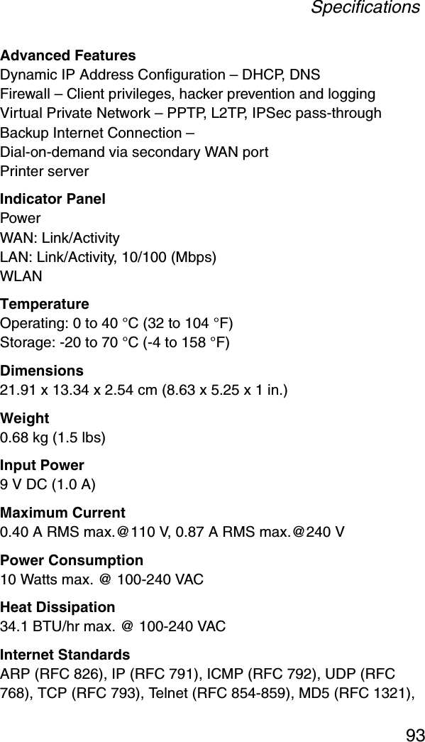 Specifications93Advanced FeaturesDynamic IP Address Configuration – DHCP, DNSFirewall – Client privileges, hacker prevention and loggingVirtual Private Network – PPTP, L2TP, IPSec pass-throughBackup Internet Connection – Dial-on-demand via secondary WAN portPrinter serverIndicator PanelPowerWAN: Link/ActivityLAN: Link/Activity, 10/100 (Mbps)WLANTemperatureOperating: 0 to 40 °C (32 to 104 °F)Storage: -20 to 70 °C (-4 to 158 °F)Dimensions21.91 x 13.34 x 2.54 cm (8.63 x 5.25 x 1 in.)Weight0.68 kg (1.5 lbs)Input Power9 V DC (1.0 A)Maximum Current0.40 A RMS max.@110 V, 0.87 A RMS max.@240 VPower Consumption10 Watts max. @ 100-240 VACHeat Dissipation34.1 BTU/hr max. @ 100-240 VACInternet StandardsARP (RFC 826), IP (RFC 791), ICMP (RFC 792), UDP (RFC 768), TCP (RFC 793), Telnet (RFC 854-859), MD5 (RFC 1321), 