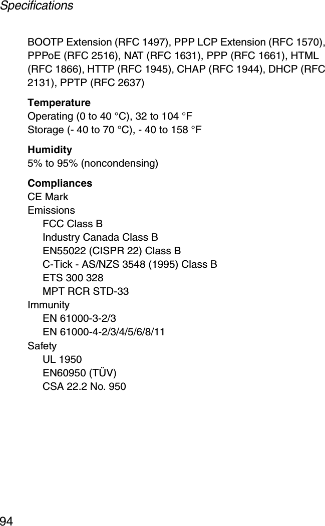 Specifications94BOOTP Extension (RFC 1497), PPP LCP Extension (RFC 1570), PPPoE (RFC 2516), NAT (RFC 1631), PPP (RFC 1661), HTML (RFC 1866), HTTP (RFC 1945), CHAP (RFC 1944), DHCP (RFC 2131), PPTP (RFC 2637)TemperatureOperating (0 to 40 °C), 32 to 104 °F Storage (- 40 to 70 °C), - 40 to 158 °FHumidity5% to 95% (noncondensing)CompliancesCE MarkEmissionsFCC Class BIndustry Canada Class BEN55022 (CISPR 22) Class BC-Tick - AS/NZS 3548 (1995) Class BETS 300 328MPT RCR STD-33ImmunityEN 61000-3-2/3EN 61000-4-2/3/4/5/6/8/11SafetyUL 1950EN60950 (TÜV)CSA 22.2 No. 950