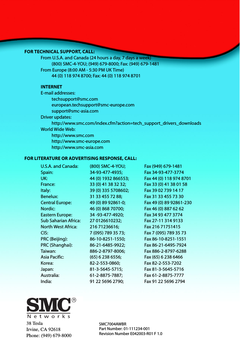 38 TeslaIrvine, CA 92618Phone: (949) 679-8000SMC7004AWBRPart Number: 01-111234-001Revision Number E042003-R01 F 1.0FOR TECHNICAL SUPPORT, CALL:From U.S.A. and Canada (24 hours a day, 7 days a week)(800) SMC-4-YOU; (949) 679-8000; Fax: (949) 679-1481 From Europe (8:00 AM - 5:30 PM UK Time)44 (0) 118 974 8700; Fax: 44 (0) 118 974 8701INTERNETE-mail addresses:techsupport@smc.comeuropean.techsupport@smc-europe.comsupport@smc-asia.comDriver updates: http://www.smc.com/index.cfm?action=tech_support_drivers_downloadsWorld Wide Web: http://www.smc.comhttp://www.smc-europe.comhttp://www.smc-asia.comFOR LITERATURE OR ADVERTISING RESPONSE, CALL:U.S.A. and Canada: (800) SMC-4-YOU; Fax (949) 679-1481Spain: 34-93-477-4935; Fax 34-93-477-3774UK:  44 (0) 1932 866553;  Fax 44 (0) 118 974 8701France: 33 (0) 41 38 32 32;  Fax 33 (0) 41 38 01 58Italy: 39 (0) 335 5708602; Fax 39 02 739 14 17Benelux: 31 33 455 72 88; Fax 31 33 455 73 30Central Europe:  49 (0) 89 92861-0;  Fax 49 (0) 89 92861-230Nordic:  46 (0) 868 70700;  Fax 46 (0) 887 62 62Eastern Europe: 34 -93-477-4920; Fax 34 93 477 3774Sub Saharian Africa:  27 0126610232;  Fax 27-11 314 9133North West Africa: 216 71236616; Fax 216 71751415CIS: 7 (095) 789 35 73;  Fax 7 (095) 789 35 73PRC (Beijing): 86-10-8251-1550; Fax 86-10-8251-1551PRC (Shanghai): 86-21-6485-9922; Fax 86-21-6495-7924Taiwan: 886-2-8797-8006; Fax 886-2-8797-6288Asia Pacific: (65) 6 238 6556; Fax (65) 6 238 6466Korea: 82-2-553-0860; Fax 82-2-553-7202Japan: 81-3-5645-5715; Fax 81-3-5645-5716Australia: 61-2-8875-7887; Fax 61-2-8875-7777India:  91 22 5696 2790;  Fax 91 22 5696 2794