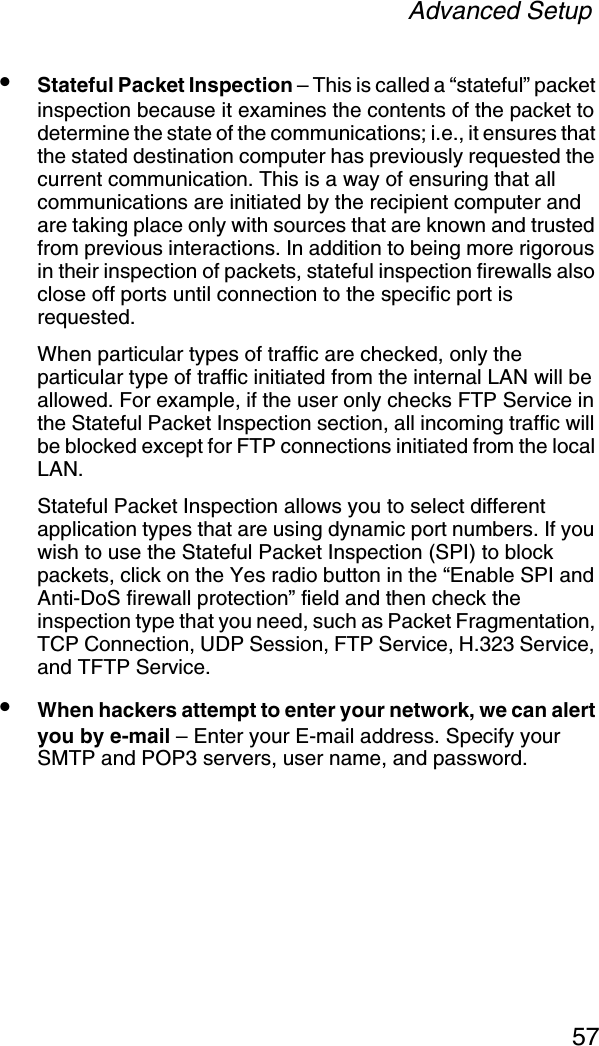 Advanced Setup57•Stateful Packet Inspection – This is called a “stateful” packet inspection because it examines the contents of the packet to determine the state of the communications; i.e., it ensures that the stated destination computer has previously requested the current communication. This is a way of ensuring that all communications are initiated by the recipient computer and are taking place only with sources that are known and trusted from previous interactions. In addition to being more rigorous in their inspection of packets, stateful inspection firewalls also close off ports until connection to the specific port is requested.When particular types of traffic are checked, only the particular type of traffic initiated from the internal LAN will be allowed. For example, if the user only checks FTP Service in the Stateful Packet Inspection section, all incoming traffic will be blocked except for FTP connections initiated from the local LAN.Stateful Packet Inspection allows you to select different application types that are using dynamic port numbers. If you wish to use the Stateful Packet Inspection (SPI) to block packets, click on the Yes radio button in the “Enable SPI and Anti-DoS firewall protection” field and then check the inspection type that you need, such as Packet Fragmentation, TCP Connection, UDP Session, FTP Service, H.323 Service, and TFTP Service.•When hackers attempt to enter your network, we can alert you by e-mail – Enter your E-mail address. Specify your SMTP and POP3 servers, user name, and password.