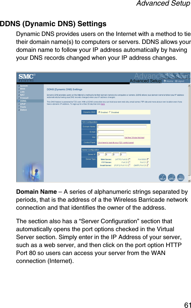 Advanced Setup61DDNS (Dynamic DNS) SettingsDynamic DNS provides users on the Internet with a method to tie their domain name(s) to computers or servers. DDNS allows your domain name to follow your IP address automatically by having your DNS records changed when your IP address changes.Domain Name – A series of alphanumeric strings separated by periods, that is the address of a the Wireless Barricade network connection and that identifies the owner of the address.The section also has a “Server Configuration” section that automatically opens the port options checked in the Virtual Server section. Simply enter in the IP Address of your server, such as a web server, and then click on the port option HTTP Port 80 so users can access your server from the WAN connection (Internet).