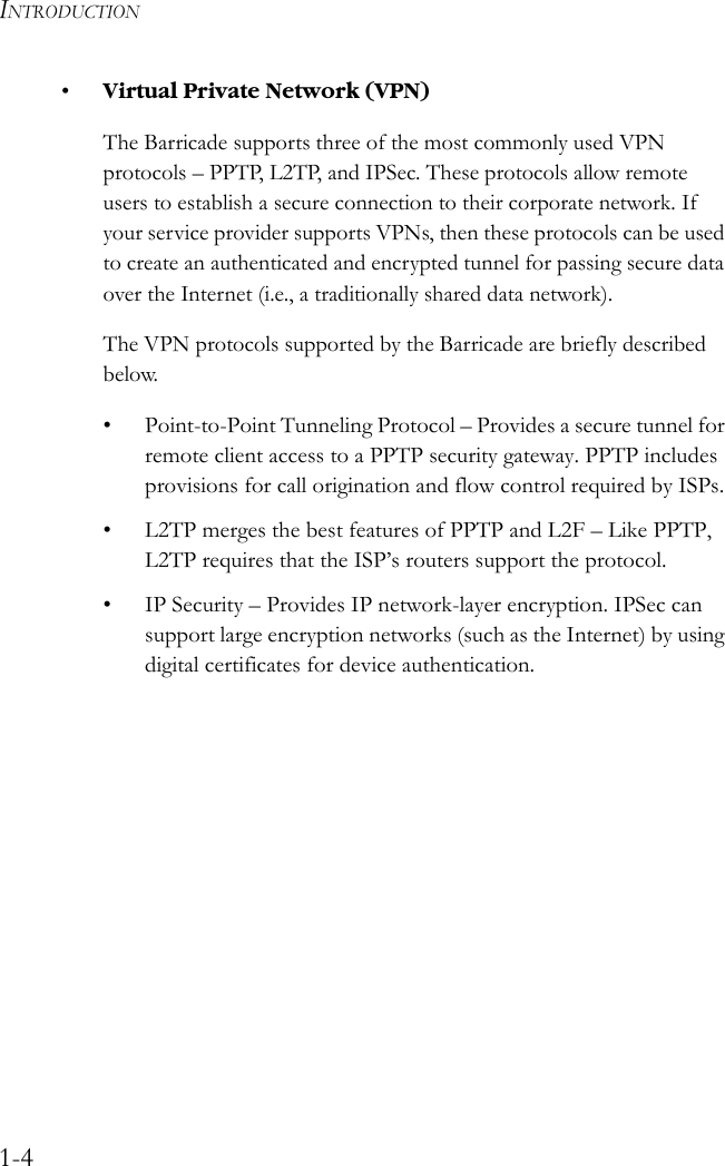 INTRODUCTION1-4•Virtual Private Network (VPN) The Barricade supports three of the most commonly used VPN protocols – PPTP, L2TP, and IPSec. These protocols allow remote users to establish a secure connection to their corporate network. If your service provider supports VPNs, then these protocols can be used to create an authenticated and encrypted tunnel for passing secure data over the Internet (i.e., a traditionally shared data network). The VPN protocols supported by the Barricade are briefly described below.• Point-to-Point Tunneling Protocol – Provides a secure tunnel for remote client access to a PPTP security gateway. PPTP includes provisions for call origination and flow control required by ISPs.• L2TP merges the best features of PPTP and L2F – Like PPTP, L2TP requires that the ISP’s routers support the protocol. • IP Security – Provides IP network-layer encryption. IPSec can support large encryption networks (such as the Internet) by using digital certificates for device authentication. 