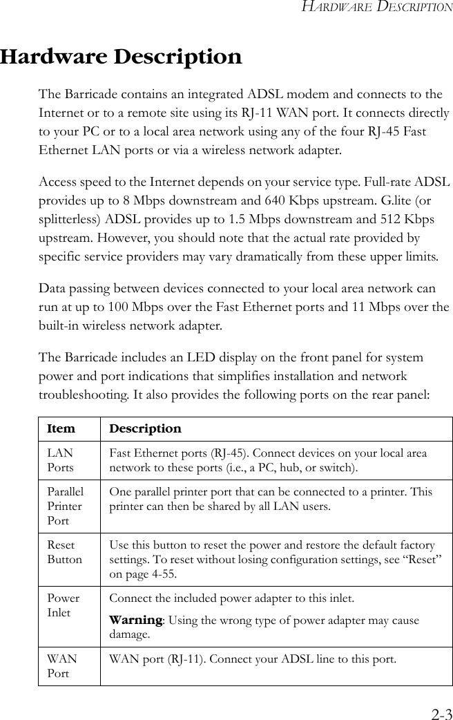 HARDWARE DESCRIPTION2-3Hardware Description The Barricade contains an integrated ADSL modem and connects to the Internet or to a remote site using its RJ-11 WAN port. It connects directly to your PC or to a local area network using any of the four RJ-45 Fast Ethernet LAN ports or via a wireless network adapter.Access speed to the Internet depends on your service type. Full-rate ADSL provides up to 8 Mbps downstream and 640 Kbps upstream. G.lite (or splitterless) ADSL provides up to 1.5 Mbps downstream and 512 Kbps upstream. However, you should note that the actual rate provided by specific service providers may vary dramatically from these upper limits.Data passing between devices connected to your local area network can run at up to 100 Mbps over the Fast Ethernet ports and 11 Mbps over the built-in wireless network adapter.The Barricade includes an LED display on the front panel for system power and port indications that simplifies installation and network troubleshooting. It also provides the following ports on the rear panel:Item DescriptionLAN PortsFast Ethernet ports (RJ-45). Connect devices on your local area network to these ports (i.e., a PC, hub, or switch).Parallel Printer PortOne parallel printer port that can be connected to a printer. This printer can then be shared by all LAN users.Reset ButtonUse this button to reset the power and restore the default factory settings. To reset without losing configuration settings, see “Reset” on page 4-55.Power InletConnect the included power adapter to this inlet.Warning: Using the wrong type of power adapter may cause damage.WAN PortWAN port (RJ-11). Connect your ADSL line to this port.