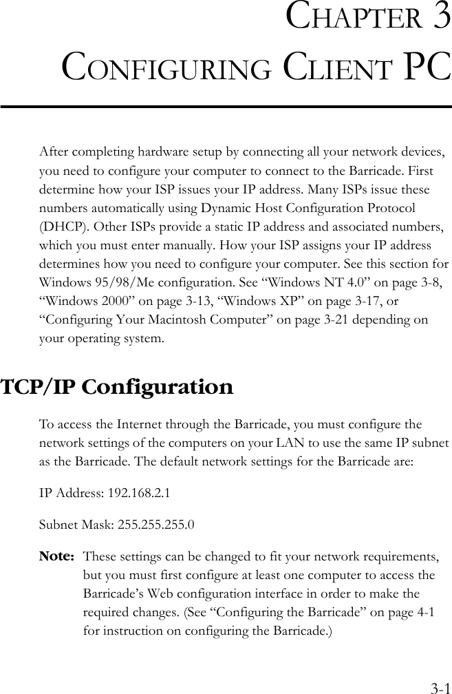 3-1CHAPTER 3CONFIGURING CLIENT PCAfter completing hardware setup by connecting all your network devices, you need to configure your computer to connect to the Barricade. First determine how your ISP issues your IP address. Many ISPs issue these numbers automatically using Dynamic Host Configuration Protocol (DHCP). Other ISPs provide a static IP address and associated numbers, which you must enter manually. How your ISP assigns your IP address determines how you need to configure your computer. See this section for Windows 95/98/Me configuration. See “Windows NT 4.0” on page 3-8, “Windows 2000” on page 3-13, “Windows XP” on page 3-17, or “Configuring Your Macintosh Computer” on page 3-21 depending on your operating system.TCP/IP ConfigurationTo access the Internet through the Barricade, you must configure the network settings of the computers on your LAN to use the same IP subnet as the Barricade. The default network settings for the Barricade are:IP Address: 192.168.2.1 Subnet Mask: 255.255.255.0Note: These settings can be changed to fit your network requirements, but you must first configure at least one computer to access the Barricade’s Web configuration interface in order to make the required changes. (See “Configuring the Barricade” on page 4-1 for instruction on configuring the Barricade.)