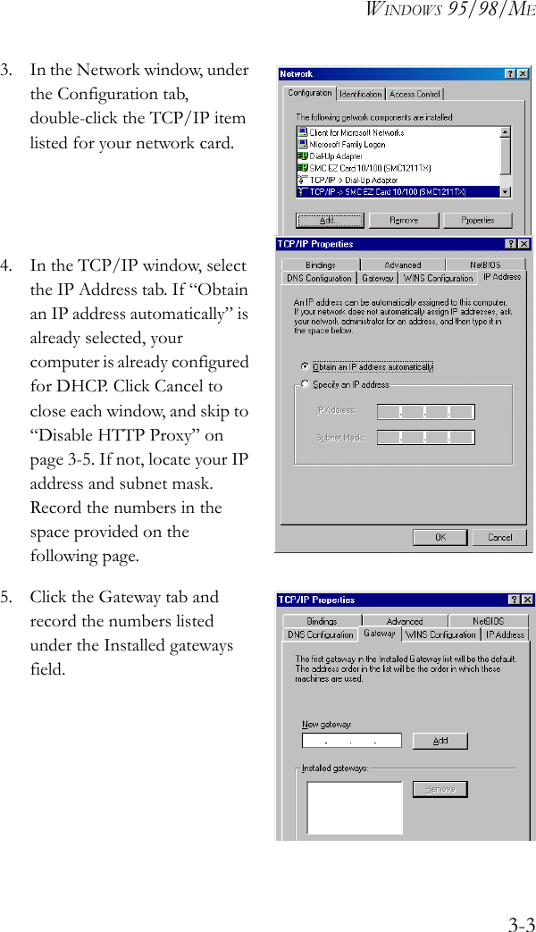 WINDOWS 95/98/ME3-33. In the Network window, under the Configuration tab, double-click the TCP/IP item listed for your network card. 4. In the TCP/IP window, select the IP Address tab. If “Obtain an IP address automatically” is already selected, your computer is already configured for DHCP. Click Cancel to close each window, and skip to “Disable HTTP Proxy” on page 3-5. If not, locate your IP address and subnet mask. Record the numbers in the space provided on the following page.5. Click the Gateway tab and record the numbers listed under the Installed gateways field.  