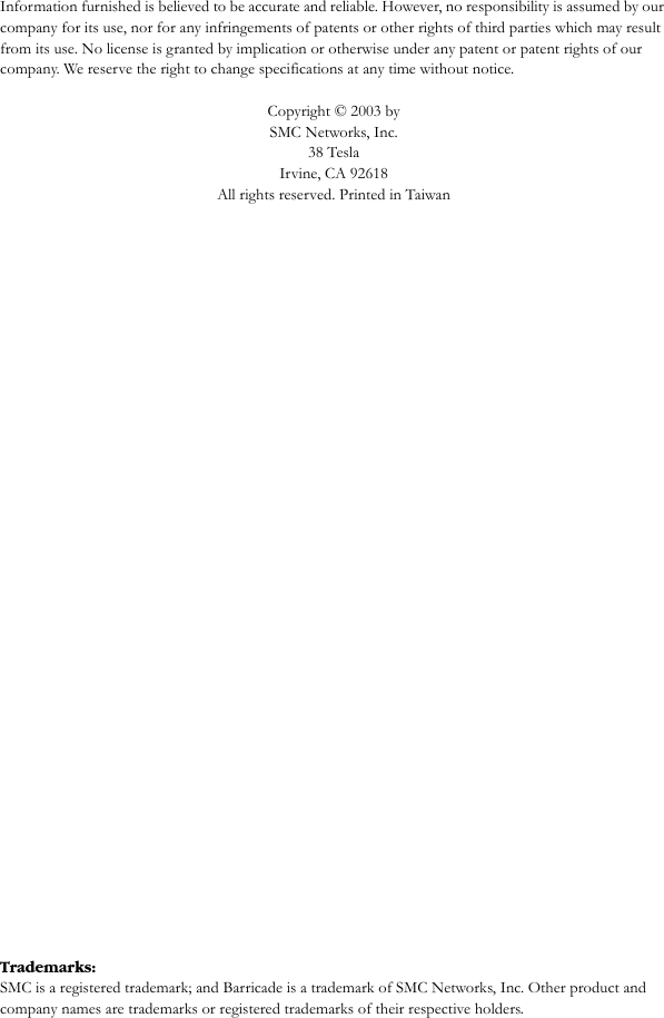 Information furnished is believed to be accurate and reliable. However, no responsibility is assumed by our company for its use, nor for any infringements of patents or other rights of third parties which may result from its use. No license is granted by implication or otherwise under any patent or patent rights of our company. We reserve the right to change specifications at any time without notice.Copyright © 2003 by SMC Networks, Inc.38 TeslaIrvine, CA 92618All rights reserved. Printed in TaiwanTrademarks:SMC is a registered trademark; and Barricade is a trademark of SMC Networks, Inc. Other product and company names are trademarks or registered trademarks of their respective holders.