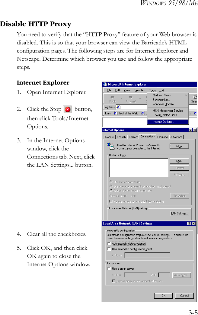 WINDOWS 95/98/ME3-5Disable HTTP ProxyYou need to verify that the “HTTP Proxy” feature of your Web browser is disabled. This is so that your browser can view the Barricade’s HTML configuration pages. The following steps are for Internet Explorer and Netscape. Determine which browser you use and follow the appropriate steps.Internet Explorer1. Open Internet Explorer. 2. Click the Stop  button, then click Tools/Internet Options.3. In the Internet Options window, click the Connections tab. Next, click the LAN Settings... button.4. Clear all the checkboxes.5. Click OK, and then click OK again to close the Internet Options window.