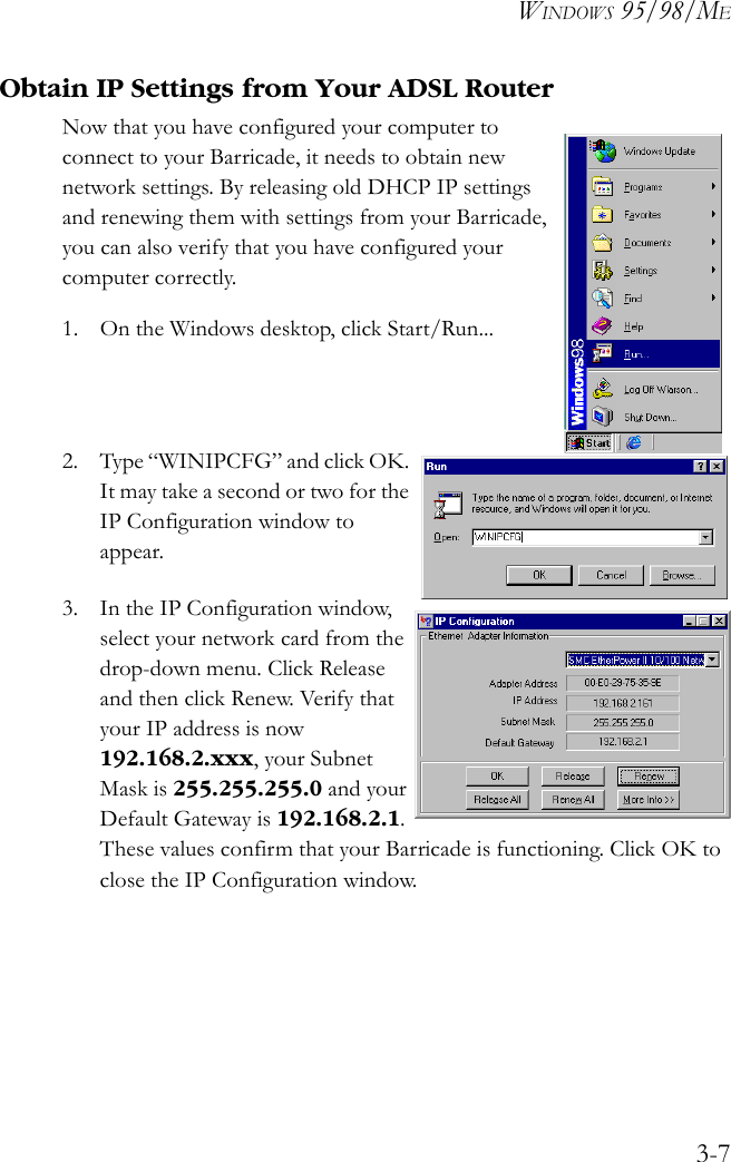 WINDOWS 95/98/ME3-7Obtain IP Settings from Your ADSL RouterNow that you have configured your computer to connect to your Barricade, it needs to obtain new network settings. By releasing old DHCP IP settings and renewing them with settings from your Barricade, you can also verify that you have configured your computer correctly.1. On the Windows desktop, click Start/Run...2. Type “WINIPCFG” and click OK. It may take a second or two for the IP Configuration window to appear.3. In the IP Configuration window, select your network card from the drop-down menu. Click Release and then click Renew. Verify that your IP address is now 192.168.2.xxx, your Subnet Mask is 255.255.255.0 and your Default Gateway is 192.168.2.1. These values confirm that your Barricade is functioning. Click OK to close the IP Configuration window. 