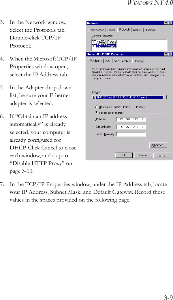 WINDOWS NT 4.03-93. In the Network window, Select the Protocols tab. Double-click TCP/IP Protocol.4. When the Microsoft TCP/IP Properties window open, select the IP Address tab.5. In the Adapter drop-down list, be sure your Ethernet adapter is selected.6. If “Obtain an IP address automatically” is already selected, your computer is already configured for DHCP. Click Cancel to close each window, and skip to “Disable HTTP Proxy” on page 3-10.7. In the TCP/IP Properties window, under the IP Address tab, locate your IP Address, Subnet Mask, and Default Gateway. Record these values in the spaces provided on the following page.