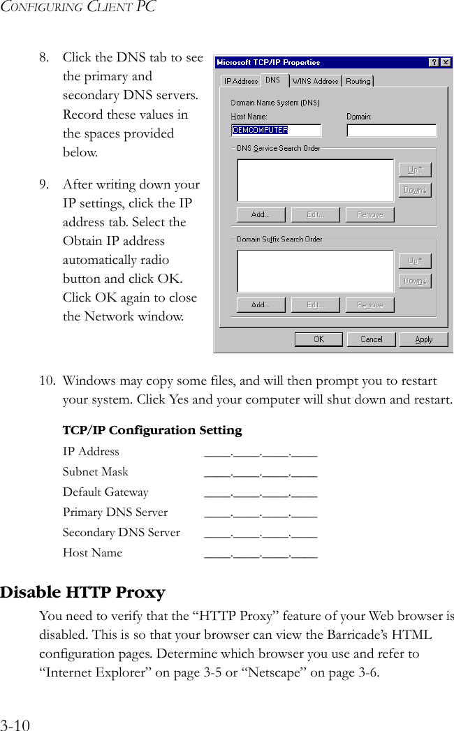 CONFIGURING CLIENT PC3-108. Click the DNS tab to see the primary and secondary DNS servers. Record these values in the spaces provided below.9. After writing down your IP settings, click the IP address tab. Select the Obtain IP address automatically radio button and click OK. Click OK again to close the Network window.10. Windows may copy some files, and will then prompt you to restart your system. Click Yes and your computer will shut down and restart.Disable HTTP ProxyYou need to verify that the “HTTP Proxy” feature of your Web browser is disabled. This is so that your browser can view the Barricade’s HTML configuration pages. Determine which browser you use and refer to “Internet Explorer” on page 3-5 or “Netscape” on page 3-6.TCP/IP Configuration SettingIP Address ____.____.____.____Subnet Mask ____.____.____.____Default Gateway ____.____.____.____Primary DNS Server ____.____.____.____Secondary DNS Server ____.____.____.____Host Name ____.____.____.____ 