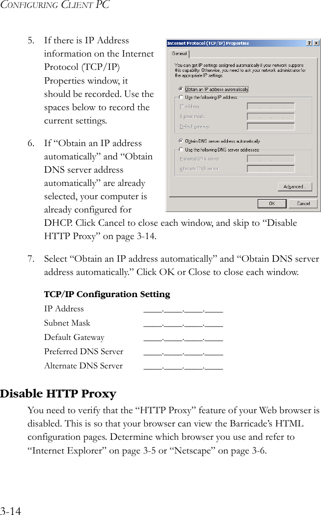 CONFIGURING CLIENT PC3-145. If there is IP Address information on the Internet Protocol (TCP/IP) Properties window, it should be recorded. Use the spaces below to record the current settings.6. If “Obtain an IP address automatically” and “Obtain DNS server address automatically” are already selected, your computer is already configured for DHCP. Click Cancel to close each window, and skip to “Disable HTTP Proxy” on page 3-14.7. Select “Obtain an IP address automatically” and “Obtain DNS server address automatically.” Click OK or Close to close each window. Disable HTTP ProxyYou need to verify that the “HTTP Proxy” feature of your Web browser is disabled. This is so that your browser can view the Barricade’s HTML configuration pages. Determine which browser you use and refer to “Internet Explorer” on page 3-5 or “Netscape” on page 3-6.TCP/IP Configuration SettingIP Address ____.____.____.____Subnet Mask ____.____.____.____Default Gateway ____.____.____.____Preferred DNS Server ____.____.____.____Alternate DNS Server ____.____.____.____ 