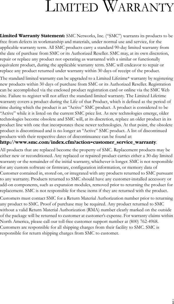 iLIMITED WARRANTYLimited Warranty Statement: SMC Networks, Inc. (“SMC”) warrants its products to be free from defects in workmanship and materials, under normal use and service, for the applicable warranty term. All SMC products carry a standard 90-day limited warranty from the date of purchase from SMC or its Authorized Reseller. SMC may, at its own discretion, repair or replace any product not operating as warranted with a similar or functionally equivalent product, during the applicable warranty term. SMC will endeavor to repair or replace any product returned under warranty within 30 days of receipt of the product. The standard limited warranty can be upgraded to a Limited Lifetime* warranty by registering new products within 30 days of purchase from SMC or its Authorized Reseller. Registration can be accomplished via the enclosed product registration card or online via the SMC Web site. Failure to register will not affect the standard limited warranty. The Limited Lifetime warranty covers a product during the Life of that Product, which is defined as the period of time during which the product is an “Active” SMC product. A product is considered to be “Active” while it is listed on the current SMC price list. As new technologies emerge, older technologies become obsolete and SMC will, at its discretion, replace an older product in its product line with one that incorporates these newer technologies. At that point, the obsolete product is discontinued and is no longer an “Active” SMC product. A list of discontinued products with their respective dates of discontinuance can be found at:http://www.smc.com/index.cfm?action=customer_service_warranty.All products that are replaced become the property of SMC. Replacement products may be either new or reconditioned. Any replaced or repaired product carries either a 30-day limited warranty or the remainder of the initial warranty, whichever is longer. SMC is not responsible for any custom software or firmware, configuration information, or memory data of Customer contained in, stored on, or integrated with any products returned to SMC pursuant to any warranty. Products returned to SMC should have any customer-installed accessory or add-on components, such as expansion modules, removed prior to returning the product for replacement. SMC is not responsible for these items if they are returned with the product.Customers must contact SMC for a Return Material Authorization number prior to returning any product to SMC. Proof of purchase may be required. Any product returned to SMC without a valid Return Material Authorization (RMA) number clearly marked on the outside of the package will be returned to customer at customer’s expense. For warranty claims within North America, please call our toll-free customer support number at (800) 762-4968. Customers are responsible for all shipping charges from their facility to SMC. SMC is responsible for return shipping charges from SMC to customer.