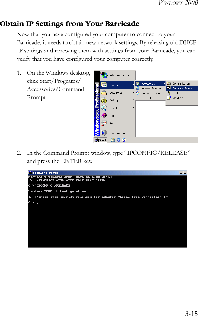 WINDOWS 20003-15Obtain IP Settings from Your BarricadeNow that you have configured your computer to connect to your Barricade, it needs to obtain new network settings. By releasing old DHCP IP settings and renewing them with settings from your Barricade, you can verify that you have configured your computer correctly.1. On the Windows desktop, click Start/Programs/Accessories/Command Prompt.2. In the Command Prompt window, type “IPCONFIG/RELEASE” and press the ENTER key. 