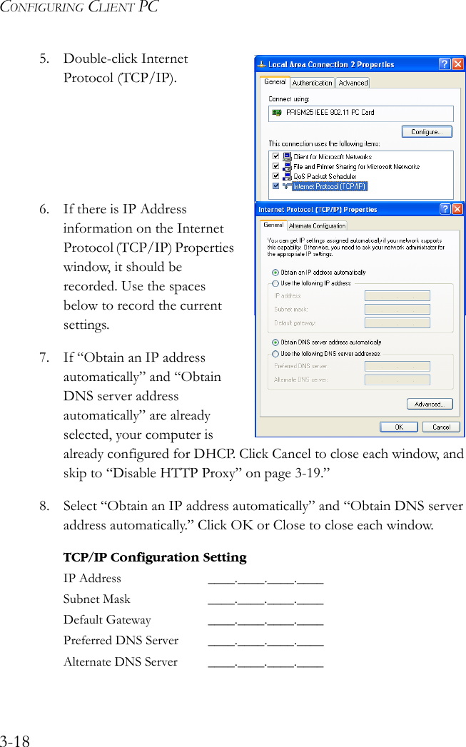 CONFIGURING CLIENT PC3-185. Double-click Internet Protocol (TCP/IP).6. If there is IP Address information on the Internet Protocol (TCP/IP) Properties window, it should be recorded. Use the spaces below to record the current settings.7. If “Obtain an IP address automatically” and “Obtain DNS server address automatically” are already selected, your computer is already configured for DHCP. Click Cancel to close each window, and skip to “Disable HTTP Proxy” on page 3-19.”8. Select “Obtain an IP address automatically” and “Obtain DNS server address automatically.” Click OK or Close to close each window. TCP/IP Configuration SettingIP Address ____.____.____.____Subnet Mask ____.____.____.____Default Gateway ____.____.____.____Preferred DNS Server ____.____.____.____Alternate DNS Server ____.____.____.____